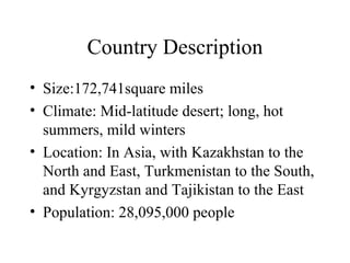 Country Description Size:172,741square miles Climate: Mid-latitude desert; long, hot summers, mild winters Location: In Asia, with Kazakhstan to the North and East, Turkmenistan to the South, and Kyrgyzstan and Tajikistan to the East Population: 28,095,000 people 