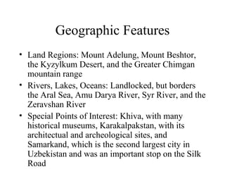 Geographic Features Land Regions: Mount Adelung, Mount Beshtor, the Kyzylkum Desert, and the Greater Chimgan mountain range Rivers, Lakes, Oceans: Landlocked, but borders the Aral Sea, Amu Darya River, Syr River, and the Zeravshan River Special Points of Interest: Khiva, with many historical museums, Karakalpakstan, with its architectual and archeological sites, and Samarkand, which is the second largest city in Uzbekistan and was an important stop on the Silk Road 
