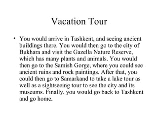 Vacation Tour You would arrive in Tashkent, and seeing ancient buildings there. You would then go to the city of Bukhara and visit the Gazella Nature Reserve, which has many plants and animals. You would then go to the Samish Gorge, where you could see ancient ruins and rock paintings. After that, you could then go to Samarkand to take a lake tour as well as a sightseeing tour to see the city and its museums. Finally, you would go back to Tashkent and go home. 