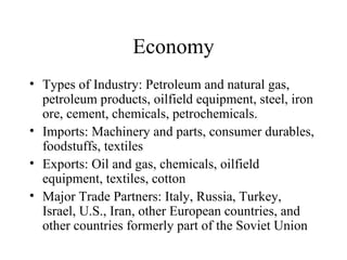 Economy Types of Industry: Petroleum and natural gas, petroleum products, oilfield equipment, steel, iron ore, cement, chemicals, petrochemicals. Imports: Machinery and parts, consumer durables, foodstuffs, textiles Exports: Oil and gas, chemicals, oilfield equipment, textiles, cotton Major Trade Partners: Italy, Russia, Turkey, Israel, U.S., Iran, other European countries, and other countries formerly part of the Soviet Union 