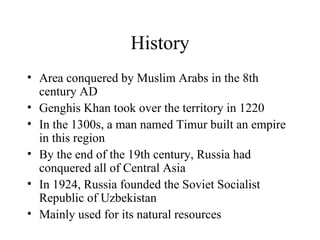 History Area conquered by Muslim Arabs in the 8th century AD Genghis Khan took over the territory in 1220 In the 1300s, a man named Timur built an empire in this region By the end of the 19th century, Russia had conquered all of Central Asia In 1924, Russia founded the Soviet Socialist Republic of Uzbekistan Mainly used for its natural resources 