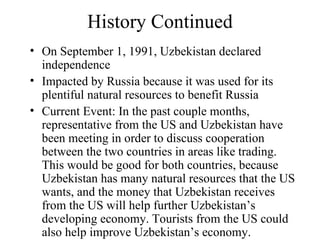 History Continued On September 1, 1991, Uzbekistan declared independence Impacted by Russia because it was used for its plentiful natural resources to benefit Russia Current Event: In the past couple months, representative from the US and Uzbekistan have been meeting in order to discuss cooperation between the two countries in areas like trading. This would be good for both countries, because Uzbekistan has many natural resources that the US wants, and the money that Uzbekistan receives from the US will help further Uzbekistan’s developing economy. Tourists from the US could also help improve Uzbekistan’s economy. 