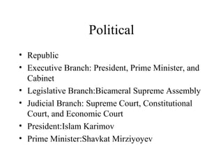 Political Republic Executive Branch: President, Prime Minister, and Cabinet Legislative Branch:Bicameral Supreme Assembly Judicial Branch: Supreme Court, Constitutional Court, and Economic Court President:Islam Karimov Prime Minister:Shavkat Mirziyoyev 