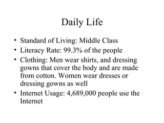 Daily Life Standard of Living: Middle Class Literacy Rate: 99.3% of the people Clothing: Men wear shirts, and dressing gowns that cover the body and are made from cotton. Women wear dresses or dressing gowns as well Internet Usage: 4,689,000 people use the Internet 