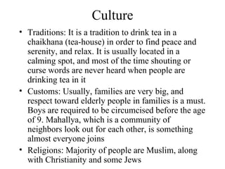 Culture Traditions: It is a tradition to drink tea in a chaikhana (tea-house) in order to find peace and serenity, and relax. It is usually located in a calming spot, and most of the time shouting or curse words are never heard when people are drinking tea in it Customs: Usually, families are very big, and respect toward elderly people in families is a must. Boys are required to be circumcised before the age of 9. Mahallya, which is a community of neighbors look out for each other, is something almost everyone joins Religions: Majority of people are Muslim, along with Christianity and some Jews 