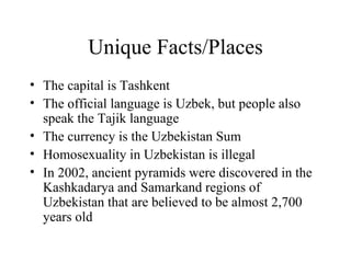 Unique Facts/Places The capital is Tashkent The official language is Uzbek, but people also speak the Tajik language The currency is the Uzbekistan Sum Homosexuality in Uzbekistan is illegal In 2002, ancient pyramids were discovered in the Kashkadarya and Samarkand regions of Uzbekistan that are believed to be almost 2,700 years old 