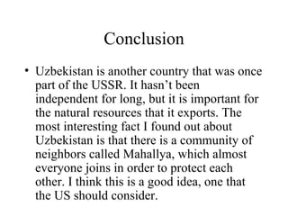 Conclusion Uzbekistan is another country that was once part of the USSR. It hasn’t been independent for long, but it is important for the natural resources that it exports. The most interesting fact I found out about Uzbekistan is that there is a community of neighbors called Mahallya, which almost everyone joins in order to protect each other. I think this is a good idea, one that the US should consider. 