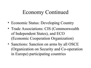 Economy Continued Economic Status: Developing Country Trade Associations: CIS (Commonwealth of Independent States), and ECO (Economic Cooperation Organization) Sanctions: Sanction on arms by all OSCE (Organization on Security and Co-operation in Europe) participating countries 