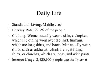 Daily Life Standard of Living: Middle class Literacy Rate: 99.5% of the people Clothing: Women usually wear a shirt, a chepken, which is clothing worn over the shirt, turmans, which are long skirts, and boots. Men usually wear shirts, such as arkhaluk, which are tight fitting shirts, or chukhas, which are loose, and wide pants Internet Usage: 2,420,000 people use the Internet 