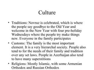 Culture Traditions: Novruz is celebrated, which is where the people say goodbye to the Old Year and welcome in the New Year with four pre-holiday Wednesdays where the people try make things new. Everyone in the family participates Customs: The family is the most important element. It is a very hierarchal society. People also tend to for the needs of their family and tradition over any set laws. People in Azerbaijan also tend to have many superstitions Religions: Mostly Islamic, with some Armenian Orthodox and Russian Orthodox 