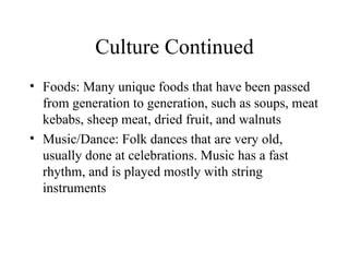 Culture Continued Foods: Many unique foods that have been passed from generation to generation, such as soups, meat kebabs, sheep meat, dried fruit, and walnuts Music/Dance: Folk dances that are very old, usually done at celebrations. Music has a fast rhythm, and is played mostly with string instruments 