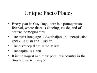 Unique Facts/Places Every year in Goychay, there is a pomegranate festival, where there is dancing, music, and of course, pomegranates The main language is Azerbaijani, but people also speak English and Russian The currency there is the Marat The capital is Baku It is the largest and most populous country in the South Caucasus region 