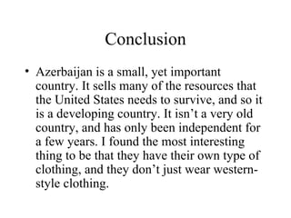 Conclusion Azerbaijan is a small, yet important country. It sells many of the resources that the United States needs to survive, and so it is a developing country. It isn’t a very old country, and has only been independent for a few years. I found the most interesting thing to be that they have their own type of clothing, and they don’t just wear western-style clothing. 