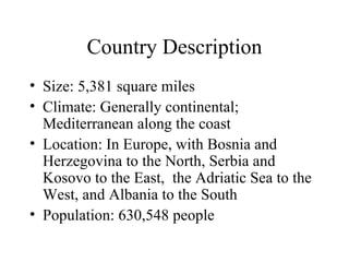 Country Description Size: 5,381 square miles Climate: Generally continental; Mediterranean along the coast Location: In Europe, with Bosnia and Herzegovina to the North, Serbia and Kosovo to the East,  the Adriatic Sea to the West, and Albania to the South Population: 630,548 people 
