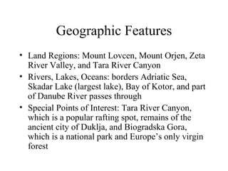 Geographic Features Land Regions: Mount Lovcen, Mount Orjen, Zeta River Valley, and Tara River Canyon Rivers, Lakes, Oceans: borders Adriatic Sea, Skadar Lake (largest lake), Bay of Kotor, and part of Danube River passes through Special Points of Interest: Tara River Canyon, which is a popular rafting spot, remains of the ancient city of Duklja, and Biogradska Gora, which is a national park and Europe’s only virgin forest 