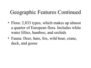 Geographic Features Continued Flora: 2,833 types, which makes up almost a quarter of European flora. Includes white water lillies, bamboo, and orchids Fauna: Deer, hare, fox, wild boar, crane, duck, and goose 