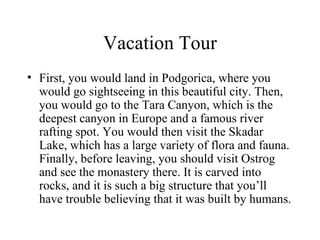 Vacation Tour First, you would land in Podgorica, where you would go sightseeing in this beautiful city. Then, you would go to the Tara Canyon, which is the deepest canyon in Europe and a famous river rafting spot. You would then visit the Skadar Lake, which has a large variety of flora and fauna. Finally, before leaving, you should visit Ostrog and see the monastery there. It is carved into rocks, and it is such a big structure that you’ll have trouble believing that it was built by humans. 