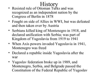 History Resisted rule of Ottoman Turks and was recognized as an independent nation by the Congress of Berlin in 1878 Fought on side of Allies in WWI, but was defeated and then taken over by Austria Serbians killed king of Montenegro in 1918, and declared unification with Serbia; was part of Kingdom of Yugoslavia from 1919 to 1941 When Axis powers invaded Yugoslavia in 1941, Montenegro was freed Declared a republic inside Yugoslavia after the war Yugoslav federation broke up in 1989, and Montenegro, Serbia, and Belgrade passed the Constitution of the Federal Republic of Yugoslav 