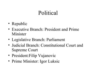 Political Republic Executive Branch: President and Prime Minister Legislative Branch: Parliament Judicial Branch: Constitutional Court and Supreme Court President:Filip Vujanovic Prime Minister: Igor Luksic 