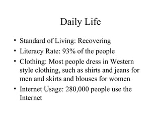 Daily Life Standard of Living: Recovering Literacy Rate: 93% of the people Clothing: Most people dress in Western style clothing, such as shirts and jeans for men and skirts and blouses for women Internet Usage: 280,000 people use the Internet 