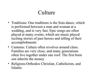 Culture Traditions: One traditions is the Sota dance, which is performed between a man and woman at a wedding, and is very fast. Epic songs are often played at many events, which are music played reciting stories of past heroes and telling of their accomplishments Customs: Culture often revolves around clans. Families are very close, and many generations often live together under one roof. The first born son inherits the money  Religions:Orthodox Christian, Catholicism, and Islamic 