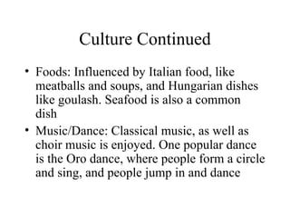 Culture Continued Foods: Influenced by Italian food, like meatballs and soups, and Hungarian dishes like goulash. Seafood is also a common dish Music/Dance: Classical music, as well as choir music is enjoyed. One popular dance is the Oro dance, where people form a circle and sing, and people jump in and dance 