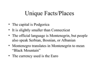 Unique Facts/Places The capital is Podgorica It is slightly smaller than Connecticut The official language is Montenegrin, but people also speak Serbian, Bosnian, or Albanian Montenegro translates in Montenegrin to mean “Black Mountain”  The currency used is the Euro 