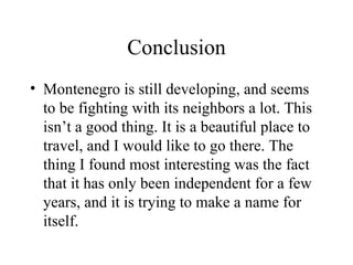 Conclusion Montenegro is still developing, and seems to be fighting with its neighbors a lot. This isn’t a good thing. It is a beautiful place to travel, and I would like to go there. The thing I found most interesting was the fact that it has only been independent for a few years, and it is trying to make a name for itself. 