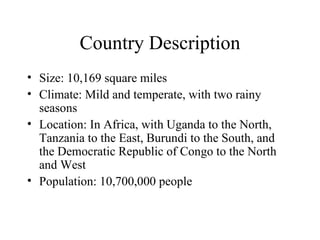 Country Description Size: 10,169 square miles Climate: Mild and temperate, with two rainy seasons Location: In Africa, with Uganda to the North, Tanzania to the East, Burundi to the South, and the Democratic Republic of Congo to the North and West Population: 10,700,000 people 
