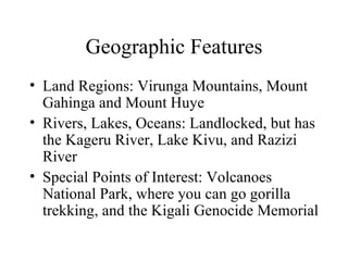 Geographic Features Land Regions: Virunga Mountains, Mount Gahinga and Mount Huye Rivers, Lakes, Oceans: Landlocked, but has the Kageru River, Lake Kivu, and Razizi River Special Points of Interest: Volcanoes National Park, where you can go gorilla trekking, and the Kigali Genocide Memorial 