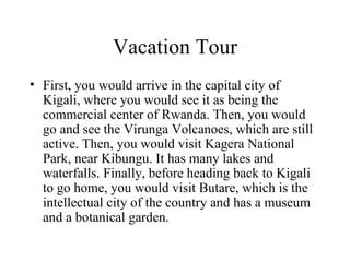 Vacation Tour First, you would arrive in the capital city of Kigali, where you would see it as being the commercial center of Rwanda. Then, you would go and see the Virunga Volcanoes, which are still active. Then, you would visit Kagera National Park, near Kibungu. It has many lakes and waterfalls. Finally, before heading back to Kigali to go home, you would visit Butare, which is the intellectual city of the country and has a museum and a botanical garden. 