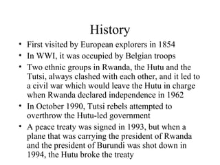History First visited by European explorers in 1854 In WWI, it was occupied by Belgian troops Two ethnic groups in Rwanda, the Hutu and the Tutsi, always clashed with each other, and it led to a civil war which would leave the Hutu in charge when Rwanda declared independence in 1962 In October 1990, Tutsi rebels attempted to overthrow the Hutu-led government A peace treaty was signed in 1993, but when a plane that was carrying the president of Rwanda and the president of Burundi was shot down in 1994, the Hutu broke the treaty 