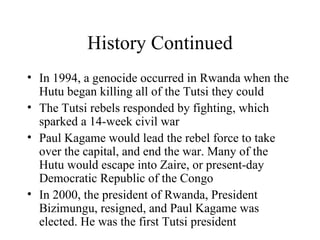 History Continued In 1994, a genocide occurred in Rwanda when the Hutu began killing all of the Tutsi they could The Tutsi rebels responded by fighting, which sparked a 14-week civil war Paul Kagame would lead the rebel force to take over the capital, and end the war. Many of the Hutu would escape into Zaire, or present-day Democratic Republic of the Congo In 2000, the president of Rwanda, President Bizimungu, resigned, and Paul Kagame was elected. He was the first Tutsi president 