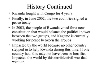 History Continued Rwanda fought with Congo for 4 years Finally, in June 2002, the two countries signed a peace treaty In 2003, the people of Rwanda voted for a new constitution that would balance the political power between the two groups, and Kagame is currently working for peace between the groups Impacted by the world because no other country stepped in to help Rwanda during this time. If one country had, this may not have been so horrific. Impacted the world by this terrible civil war that went on 