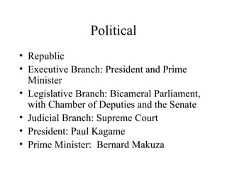 Political Republic Executive Branch: President and Prime Minister Legislative Branch: Bicameral Parliament, with Chamber of Deputies and the Senate Judicial Branch: Supreme Court President: Paul Kagame Prime Minister:  Bernard Makuza 
