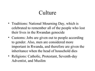 Culture Traditions: National Mourning Day, which is celebrated to remember all of the people who lost their lives in the Rwandan genocide Customs: Jobs are given out to people according to gender. Also, men are considered more important in Rwanda, and therefore are given the inheritance when the head of household dies Religions: Catholic, Protestant, Seventh-day Adventist, and Muslim 