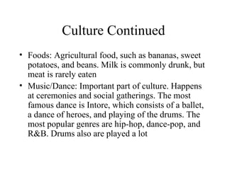 Culture Continued Foods: Agricultural food, such as bananas, sweet potatoes, and beans. Milk is commonly drunk, but meat is rarely eaten Music/Dance: Important part of culture. Happens at ceremonies and social gatherings. The most famous dance is Intore, which consists of a ballet, a dance of heroes, and playing of the drums. The most popular genres are hip-hop, dance-pop, and R&B. Drums also are played a lot 