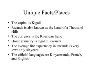 Unique Facts/Places The capital is Kigali Rwanda is also known as the Land of a Thousand Hills The currency is the Rwandan franc Homosexuality is legal in Rwanda The average life expectancy in Rwanda is very low: only 40 years The official languages are Kinyarwanda, French, and English 