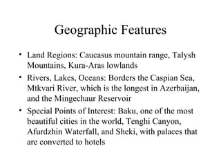 Geographic Features Land Regions: Caucasus mountain range, Talysh Mountains, Kura-Aras lowlands Rivers, Lakes, Oceans: Borders the Caspian Sea, Mtkvari River, which is the longest in Azerbaijan, and the Mingechaur Reservoir Special Points of Interest: Baku, one of the most beautiful cities in the world, Tenghi Canyon, Afurdzhin Waterfall, and Sheki, with palaces that are converted to hotels 