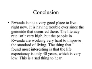 Conclusion Rwanda is not a very good place to live right now. It is having trouble ever since the genocide that occurred there. The literacy rate isn’t very high, but the people in Rwanda are working very hard to improve the standard of living. The thing that I found most interesting is that the life expectancy is only 40 years, which is very low. This is a sad thing to hear. 