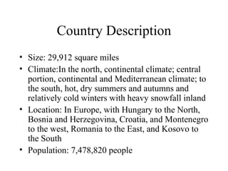 Country Description Size: 29,912 square miles Climate:In the north, continental climate; central portion, continental and Mediterranean climate; to the south, hot, dry summers and autumns and relatively cold winters with heavy snowfall inland Location: In Europe, with Hungary to the North, Bosnia and Herzegovina, Croatia, and Montenegro to the west, Romania to the East, and Kosovo to the South Population: 7,478,820 people 