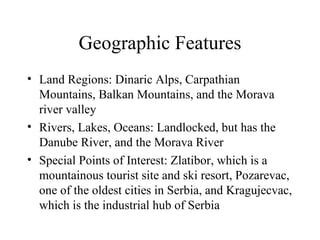 Geographic Features Land Regions: Dinaric Alps, Carpathian Mountains, Balkan Mountains, and the Morava river valley Rivers, Lakes, Oceans: Landlocked, but has the Danube River, and the Morava River Special Points of Interest: Zlatibor, which is a mountainous tourist site and ski resort, Pozarevac, one of the oldest cities in Serbia, and Kragujecvac, which is the industrial hub of Serbia 
