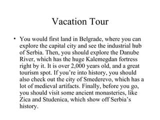 Vacation Tour You would first land in Belgrade, where you can explore the capital city and see the industrial hub of Serbia. Then, you should explore the Danube River, which has the huge Kalemegdan fortress right by it. It is over 2,000 years old, and a great tourism spot. If you’re into history, you should also check out the city of Smederevo, which has a lot of medieval artifacts. Finally, before you go, you should visit some ancient monasteries, like Zica and Studenica, which show off Serbia’s history. 
