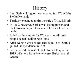 History First Serbian kingdom was created in 1170 AD by Stefan Nemanja Territory expanded under the rule of King Milutin In 1459, however, Serbia was losing power, and the Ottoman empire took control over all Serbian lands Ruled by the empire for 370 years, until some people began leading rebellions After waging war against Turkey in 1876, Serbia gained independence in 1878 Serbia seized the rest of the Ottoman Empire in 1913 with help from Montenegro, Bulgaria, and Greece 
