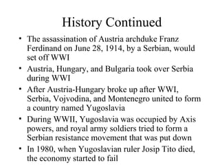 History Continued The assassination of Austria archduke Franz Ferdinand on June 28, 1914, by a Serbian, would set off WWI Austria, Hungary, and Bulgaria took over Serbia during WWI After Austria-Hungary broke up after WWI, Serbia, Vojvodina, and Montenegro united to form a country named Yugoslavia During WWII, Yugoslavia was occupied by Axis powers, and royal army soldiers tried to form a Serbian resistance movement that was put down In 1980, when Yugoslavian ruler Josip Tito died, the economy started to fail 