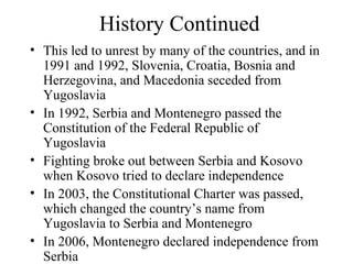 History Continued This led to unrest by many of the countries, and in 1991 and 1992, Slovenia, Croatia, Bosnia and Herzegovina, and Macedonia seceded from Yugoslavia In 1992, Serbia and Montenegro passed the Constitution of the Federal Republic of Yugoslavia Fighting broke out between Serbia and Kosovo when Kosovo tried to declare independence In 2003, the Constitutional Charter was passed, which changed the country’s name from Yugoslavia to Serbia and Montenegro In 2006, Montenegro declared independence from Serbia 