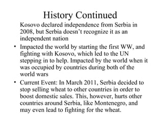 History Continued Kosovo declared independence from Serbia in 2008, but Serbia doesn’t recognize it as an independent nation Impacted the world by starting the first WW, and fighting with Kosovo, which led to the UN stepping in to help. Impacted by the world when it was occupied by countries during both of the world wars Current Event: In March 2011, Serbia decided to  stop selling wheat to other countries in order to boost domestic sales. This, however, hurts other countries around Serbia, like Montenegro, and may even lead to fighting for the wheat. 