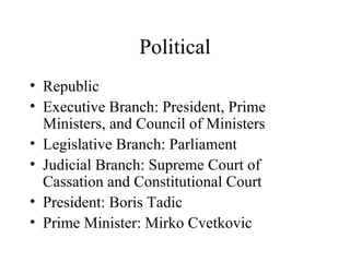 Political Republic Executive Branch: President, Prime Ministers, and Council of Ministers Legislative Branch: Parliament Judicial Branch: Supreme Court of Cassation and Constitutional Court President: Boris Tadic Prime Minister: Mirko Cvetkovic 