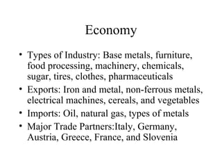 Economy Types of Industry: Base metals, furniture, food processing, machinery, chemicals, sugar, tires, clothes, pharmaceuticals Exports: Iron and metal, non-ferrous metals, electrical machines, cereals, and vegetables Imports: Oil, natural gas, types of metals Major Trade Partners:Italy, Germany, Austria, Greece, France, and Slovenia 