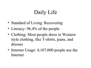 Daily Life Standard of Living: Recovering Literacy: 96.4% of the people Clothing: Most people dress in Western style clothing, like T-shirts, jeans, and dresses Internet Usage: 4,107,000 people use the Internet 